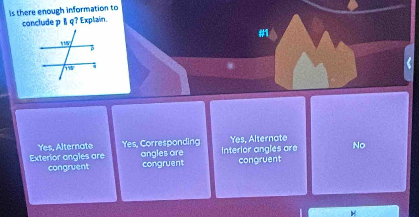 Is there enough information to
conclude pparallel q ? Explain.
#
Yes, Alternate Yes, Corresponding Yes, Alternate
Exterior angles are angles are Interior angles are No
congruent congruent congruent
H