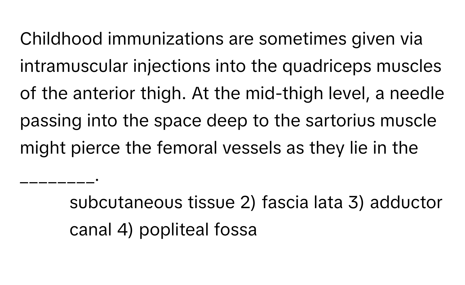 Childhood immunizations are sometimes given via intramuscular injections into the quadriceps muscles of the anterior thigh. At the mid-thigh level, a needle passing into the space deep to the sartorius muscle might pierce the femoral vessels as they lie in the ________.

1) subcutaneous tissue 2) fascia lata 3) adductor canal 4) popliteal fossa