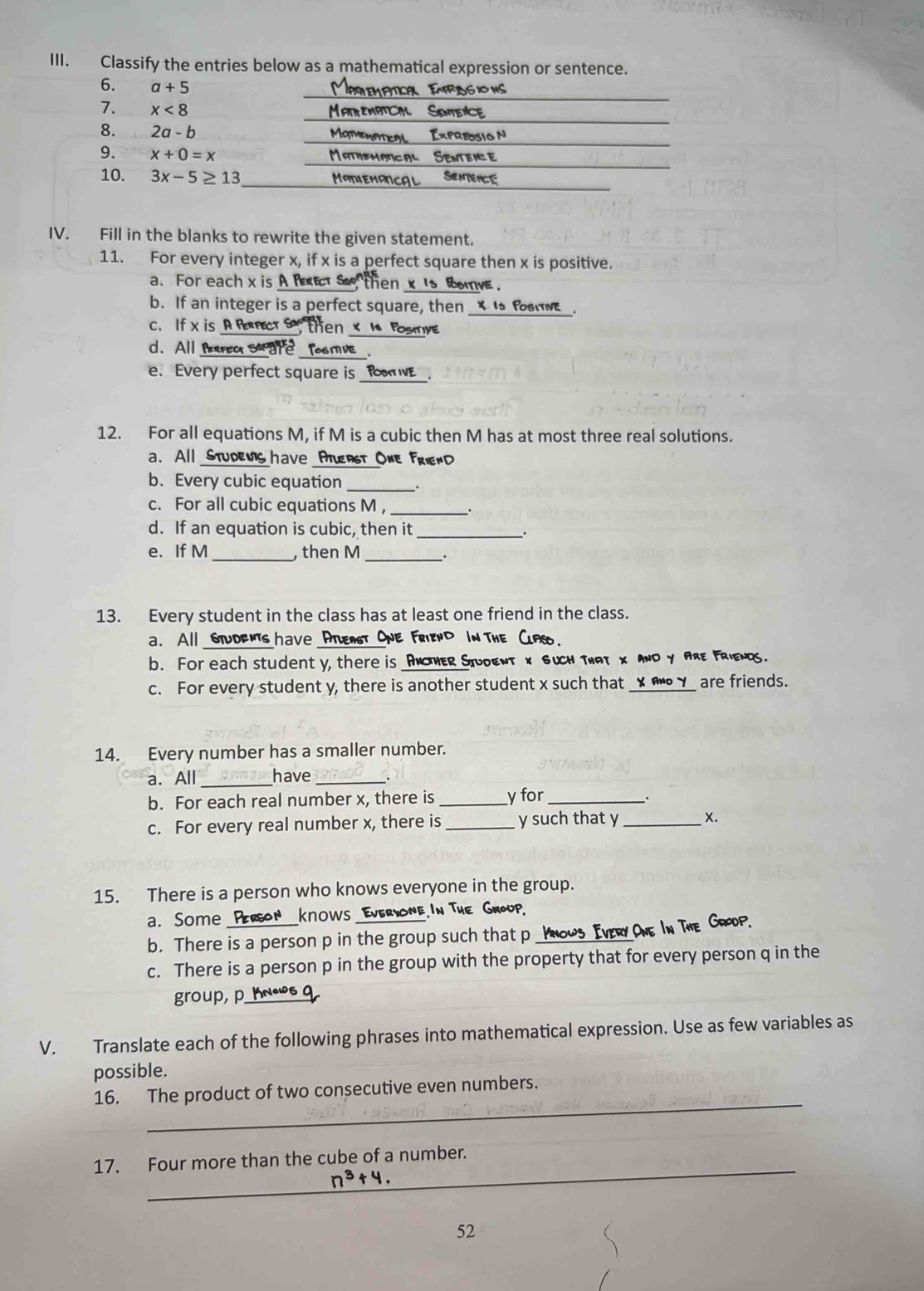Classify the entries below as a mathematical expression or sentence.
6. a+5 Matemptica Etrsg ion
7. x<8</tex> MatheMbTCL  Sintence
8. 2a-b Matmenpteal  Expresio N
9. x+0=x Mathemprical Sentence
10. 3x-5≥ 13 MANIEMANCAL SRNTENCE
IV. Fill in the blanks to rewrite the given statement.
11. For every integer x, if x is a perfect square then x is positive.
a. For each x is A fRet s then x 's Rove.
b. If an integer is a perfect square, then _X Is foatve.
c. If x is A Rfct S then x I Posmye
d. All fm  are Tosmve
e. Every perfect square is _foE
12. For all equations M, if M is a cubic then M has at most three real solutions.
a. All Studemis have Aturst One FrienD
b. Every cubic equation _.
c. For all cubic equations M ,_
d. If an equation is cubic, then it _.
e. If M _ then M _.
13. Every student in the class has at least one friend in the class.
a. All soens have _One Friend In Th 
b. For each student y, there is _AnoHer StUdenT x Such That x ANd Y ARE FRiengs.
c. For every student y, there is another student x such that ANd Y are friends.
14. Every number has a smaller number.
a. All _have_
b. For each real number x, there is _y for_
c. For every real number x, there is _y such that y _X.
15. There is a person who knows everyone in the group.
a. Some Pergon KnOws Everyone.In The Group.
b. There is a person p in the group such that p ROP
c. There is a person p in the group with the property that for every person q in the
group, p_ KNeWS 9
V. Translate each of the following phrases into mathematical expression. Use as few variables as
possible.
_
16. The product of two consecutive even numbers.
_
17. Four more than the cube of a number.
n^3+4.
52