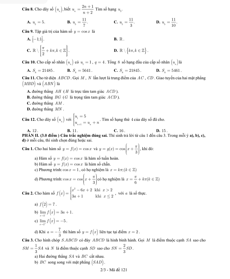 Cho dãy số (u_n) , biết u_n= (2n+1)/n+2  Tìm số hạng u_5.
A. u_5=5. B. u_5= 11/7 . C. u_5= 11/3 . D. u_5= 11/10 .
Câu 9. Tập giá trị của hàm số y=cos xla
A. [-1;1]. B. R .
C. Ⅱ   π /2 +kπ ,k∈ Z .
D. R kπ ,k∈ Z .
Câu 10. Cho cấp số nhân (u_n) có u_1=1,q=4 4. Tổng 8 số hạng đầu của cấp số nhân (u_n) là
A. S_8=21485. B. S_8=5641. C. S_8=21845. D. S_8=5461.
Câu 11. Cho tứ diện ABCD . Gọi M , N lần lượt là trung điểm của AC , CD . Giao tuyển của hai mặt phẳng
(MBD) và (ABN) là
A. đường thắng AH ( H là trực tâm tam giác ACD ).
B. đường thẳng BG ( G là trọng tâm tam giác ACD ).
C. đường thắng AM .
D. đường thắng MN .
Câu 12. Cho dãy số (u_n) với beginarrayl u_1=5 u_n+1=u_n+nendarray.. Tìm số hạng thứ 4 của dãy số đã cho.
A. 12 . B. 11. C. 16 . D. 15 .
PHÀN II. (3.0 điểm ) Câu trắc nghiệm đúng sai. Thí sinh trả lời từ câu 1 đến câu 3. Trong mỗi ý a), b), c),
d) ở mỗi câu, thí sinh chọn đúng hoặc sai.
Câu 1. Cho hai hàm số y=f(x)=cos x và y=g(x)=cos (x+ π /3 ) , khi đó:
a) Hàm số y=f(x)=cos x là hàm số tuần hoàn.
b) Hàm số y=f(x)=cos x là hàm số chẵn.
c) Phương trình: cos x=1 , có họ nghiệm là x=kπ ;(k∈ Z)
d) Phương trình: cos x=cos (x+ π /3 ) có họ nghiệm là x= π /6 +kπ (k∈ Z)
Câu 2. Cho hàm số f(x)=beginarrayl x^2-6x+2 3a+1endarray. khi beginarrayr x>2 x≤ 2endarray , với a là số thực.
khi
a) f(2)=7.
b) limlimits _xto 2^-f(x)=3a+1.
c) limlimits _xto 2^+f(x)=-5.
d) Khi a=- 7/3  thì hàm số y=f(x) liên tục tại điểm x=2.
Câu 3. Cho hình chóp S.ABCD có đáy ABCD là hình bình hành. Gọi M là điểm thuộc cạnh SA sao cho
SM= 1/3 SA và N là điểm thuộc cạnh SD sao cho SN= 2/3 SD.
a) Hai đường thẳng SA và BC cắt nhau.
b) BC song song với mặt phẳng (SAD).
2/3 - Mã đề 121