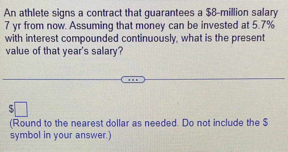 An athlete signs a contract that guarantees a $8-million salary
7 yr from now. Assuming that money can be invested at 5.7%
with interest compounded continuously, what is the present 
value of that year's salary?
$□
(Round to the nearest dollar as needed. Do not include the $
symbol in your answer.)