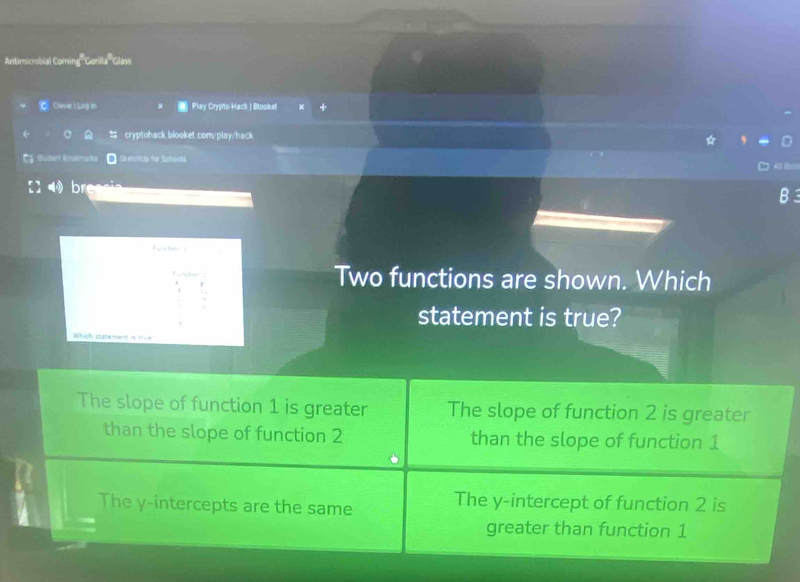 Antimicrobial Corning'Gorlla''Glass
C Chever | Log in * Play Crypto Hack | Blooka
cryptohack blooket.com/play/hack
Cy Muder Hookmarks SketchlUp for Schools
breae
Funiction1
Two functions are shown. Which
statement is true?
Which statement is true?
The slope of function 1 is greater The slope of function 2 is greater
than the slope of function 2 than the slope of function 1
The y-intercepts are the same The y-intercept of function 2 is
greater than function 1