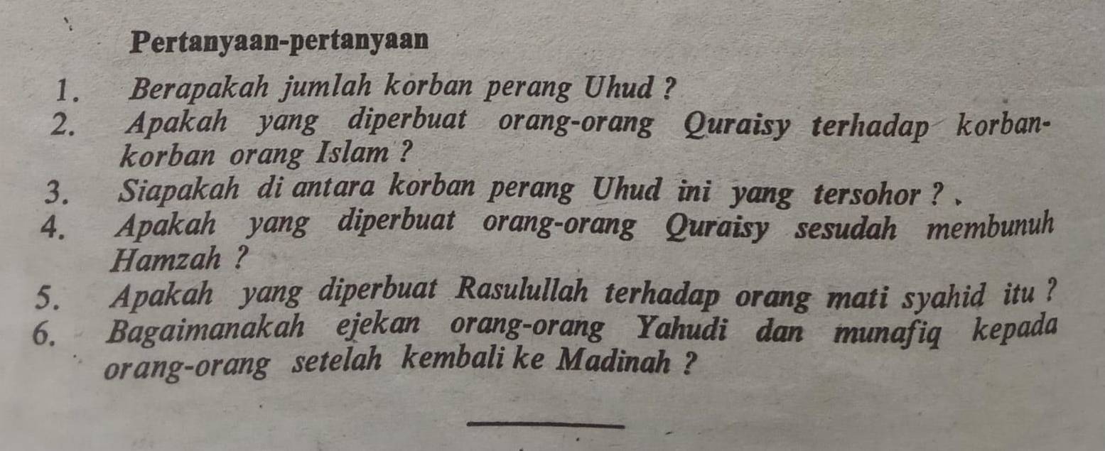 Pertanyaan-pertanyaan 
1. Berapakah jumlah korban perang Uhud ? 
2. Apakah yang diperbuat orang-orang Quraisy terhadap korban- 
korban orang Islam ? 
3. Siapakah di antara korban perang Uhud ini yang tersohor ? . 
4. Apakah yang diperbuat orang-orang Quraisy sesudah membunuh 
Hamzah ? 
5. Apakah yang diperbuat Rasulullah terhadap orang mati syahid itu ? 
6. Bagaimanakah ejekan orang-orang Yahudi dan munafiq kepada 
orang-orang setelah kembali ke Madinah ? 
_