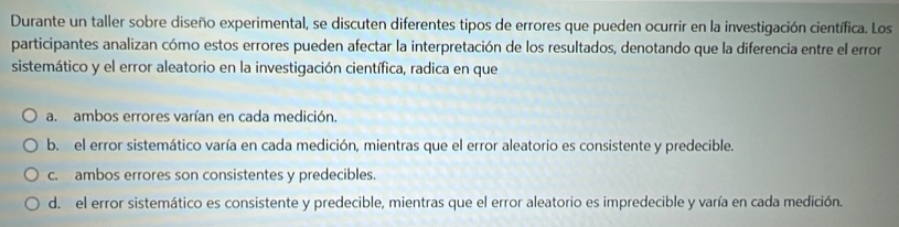 Durante un taller sobre diseño experimental, se discuten diferentes tipos de errores que pueden ocurrir en la investigación científica. Los
participantes analizan cómo estos errores pueden afectar la interpretación de los resultados, denotando que la diferencia entre el error
sistemático y el error aleatorio en la investigación científica, radica en que
a. ambos errores varían en cada medición.
b. el error sistemático varía en cada medición, mientras que el error aleatorio es consistente y predecible.
c. ambos errores son consistentes y predecibles.
d. el error sistemático es consistente y predecible, mientras que el error aleatorio es impredecible y varía en cada medición.