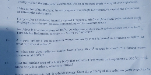 Briefly explain the Ultraviolet catastrophe. Use an appropriate graph to support your explanation. 
7. Using a plot of the Radiated intensity against wavelength (or frequency), explain the phenomena 
of Ultraviolet catastrophe. 
8. Using a plot of Radiated intensity against Frequency, briefly explain black body radiation using 
Rayleigh-Jeans theory (classical explanation) and the quantum theory. 
9. An object is at a temperature of 400^0C At what temperature will it radiate energy twice as fast? 
Take Stefan Boltzmann constant sigma =5.67* 10^(-8)Wm^(-2)K^(-4)
10. A copper sphere 5 cm in diameter whose emissivity is 0.3 is heated in a furnace to 400°C. At 
what rate does it radiate? 
11. At what rate does radiation escape from a hole 10cm^2 in area in a wall of a furnace whose 
interior is at 700°C
12. Find the surface area of a black body that radiates 1 kW when its temperature is 500°C If the 
black body is a sphere, what is its radius? 
When an object gets hot, it radiates energy. State the property of this radiation (with respect to its