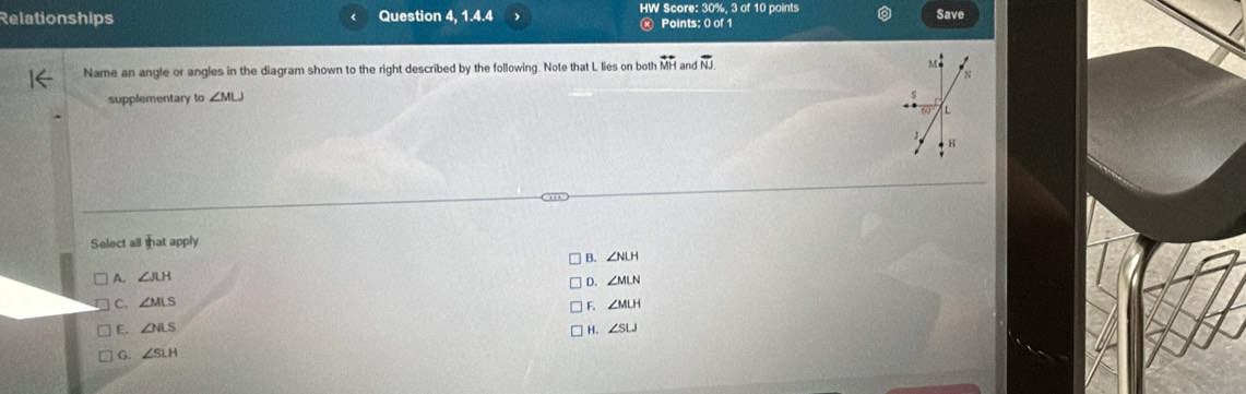 Relationships Question 4, 1.4.4 HW Score: 30%, 3 of 10 points Save
Ⓧ Points: 0 of 1
Name an angle or angles in the diagram shown to the right described by the following. Note that L lies on both overleftrightarrow MH and overline NJ. 
supplementary to ∠ MLJ
Select all that apply
B. ∠ NLH
A. ∠ JLH ∠ MLN
D.
C. ∠ MLS F. ∠ MLH
E. ∠ NLS ∠ SLJ
H.
G. ∠ SLH