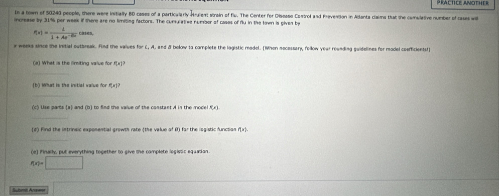 PRACTICE ANOTHER 
In a town of 50240 people, there were initially 80 cases of a particularly virulent strain of flu. The Center for Disease Control and Prevention in Atlanta claims that the cumulative number of cases will 
increase by 31% per week if there are no limiting factors. The cumulative number of cases of flu in the town is given by
f(x)= L/1+Ae^(-Bx)  cases,
x weeks since the initial outbreak. Find the values for L, A, and B below to complete the logistic model. (When necessary, follow your rounding guidelines for model coefficients!) 
(a) What is the limiting value for f(x)
_ 
(b) What is the initial value for f(x) ? 
_ 
(c) Use parts (a) and (b) to find the value of the constant A in the model f(x). 
_ 
(d) Find the intrinsic exponential growth rate (the value of B) for the logistic function f(x). 
_ 
(e) Finally, put everything together to give the complete logistic equation.
f(x)=□
Submit Answar