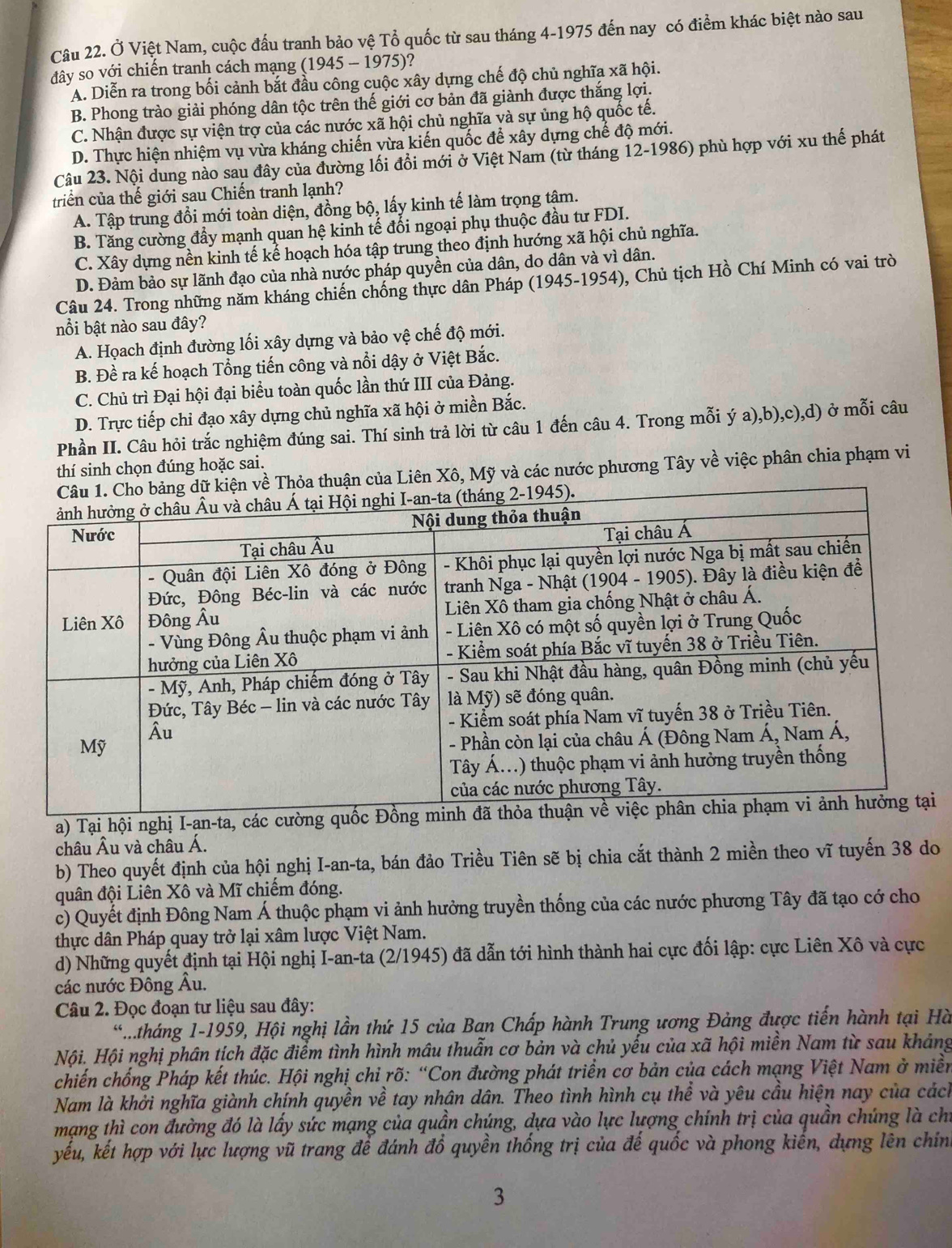 Ở Việt Nam, cuộc đấu tranh bảo vệ Tổ quốc từ sau tháng 4-1975 đến nay có điểm khác biệt nào sau
đây so với chiến tranh cách mạng (1945 - 1975)?
A. Diễn ra trong bối cảnh bắt đầu công cuộc xây dựng chế độ chủ nghĩa xã hội.
B. Phong trào giải phóng dân tộc trên thế giới cơ bản đã giành được thắng lợi.
C. Nhận được sự viện trợ của các nước xã hội chủ nghĩa và sự ủng hộ quốc tế.
D. Thực hiện nhiệm vụ vừa kháng chiến vừa kiến quốc để xây dựng chế độ mới.
Câu 23. Nội dung nào sau đây của đường lối đổi mới ở Việt Nam (từ tháng 12-1986) phù hợp với xu thế phát
triển của thế giới sau Chiến tranh lạnh?
A. Tập trung đổi mới toàn diện, đồng bộ, lấy kinh tế làm trọng tậm.
B. Tăng cường đầy mạnh quan hệ kinh tế đổi ngoại phụ thuộc đầu tư FDI.
C. Xây dựng nền kinh tế kể hoạch hóa tập trung theo định hướng xã hội chủ nghĩa.
D. Đảm bảo sự lãnh đạo của nhà nước pháp quyền của dân, do dân và vì dân.
Câu 24. Trong những năm kháng chiến chống thực dân Pháp (1945-1954), Chủ tịch Hồ Chí Minh có vai trò
nổi bật nào sau đây?
A. Họach định đường lối xây dựng và bảo vệ chế độ mới.
B. Đề ra kế hoạch Tổng tiến công và nổi dậy ở Việt Bắc.
C. Chủ trì Đại hội đại biểu toàn quốc lần thứ III của Đảng.
D. Trực tiếp chỉ đạo xây dựng chủ nghĩa xã hội ở miền Bắc.
Phần II. Câu hỏi trắc nghiệm đúng sai. Thí sinh trả lời từ câu 1 đến câu 4. Trong mỗi ý a),b),c),d) ở mỗi câu
thí sinh chọn đúng hoặc sai.
n của Liên Xô, Mỹ và các nước phương Tây về việc phân chia phạm vi
a) Tại hội nghị I-an-ta, các cườngi
châu Âu và châu Á.
b) Theo quyết định của hội nghị I-an-ta, bán đảo Triều Tiên sẽ bị chia cắt thành 2 miền theo vĩ tuyến 38 do
quân đội Liên Xô và Mĩ chiếm đóng.
c) Quyết định Đông Nam Á thuộc phạm vi ảnh hưởng truyền thống của các nước phương Tây đã tạo cớ cho
thực dân Pháp quay trở lại xâm lược Việt Nam.
d) Những quyết định tại Hội nghị I-an-ta (2/1945) đã dẫn tới hình thành hai cực đối lập: cực Liên Xô và cực
các nước Đông Âu.
Câu 2. Đọc đoạn tư liệu sau đây:
.tháng 1-1959, Hội nghị lần thứ 15 của Ban Chấp hành Trung ương Đảng được tiến hành tại Hà
Nội. Hội nghị phân tích đặc điểm tình hình mâu thuẫn cơ bản và chủ yếu của xã hội miền Nam từ sau khảng
chiến chống Pháp kết thúc. Hội nghị chỉ rõ: “Con đường phát triển cơ bản của cách mạng Việt Nam ở miền
Nam là khởi nghĩa giành chính quyền về tay nhân dân. Theo tình hình cụ thể và yêu cầu hiện nay của cách
mạng thì con đường đó là lấy sức mạng của quần chúng, dựa vào lực lượng chính trị của quần chúng là chỉ
yếu, kết hợp với lực lượng vũ trang để đánh đổ quyền thống trị của đế quốc và phong kiến, dựng lên chính
3