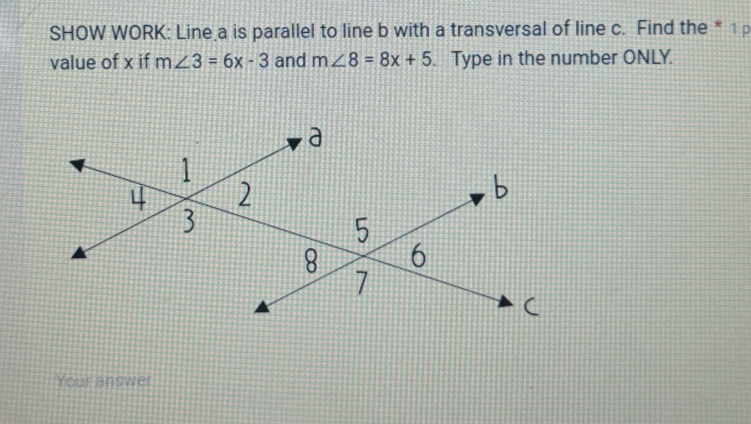 SHOW WORK: Line a is parallel to line b with a transversal of line c. Find the * 1p 
value of x if m∠ 3=6x-3 and m∠ 8=8x+5. Type in the number ONLY. 
Your answer