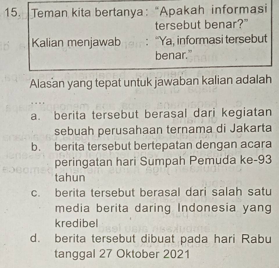 Teman kita bertanya: “Apakah informasi
tersebut benar?”
Kalian menjawab : “Ya, informasi tersebut
benar.”
Alasan yang tepat untuk jawaban kalian adalah
a. berita tersebut berasal dari kegiatan
sebuah perusahaan ternama di Jakarta
b. berita tersebut bertepatan dengan acara
peringatan hari Sumpah Pemuda ke- 93
tahun
c. berita tersebut berasal dari salah satu
media berita daring Indonesia yang
kredibel
d. berita tersebut dibuat pada hari Rabu
tanggal 27 Oktober 2021