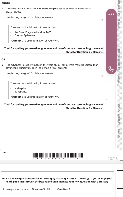 EITHER 
5 ‘There was little progress in understanding the cause of disease in the years
c1250 -c1700' 
How far do you agree? Explain your answer. 
(16) 
You may use the following in your answer: 
2 
the Great Plague in London, 1665 
Thomas Sydenham 
You must also use information of your own. 
(Total for spelling, punctuation, grammar and use of specialist terminolog) y=4 marks) 
(Total for Question 5=20 marks) 
OR 
6 ‘The advances in surgery made in the years c1700 - c1900 were more significant than r 
advances in surgery made in the period c1900 -present.’ 
How far do you agree? Explain your answer. 
(16) 
You may use the following in your answer: 
antiseptics 
transplants 
You must also use information of your own. 
(Total for spelling, punctuation, grammar and use of specialist terminolog y=4 marks) 
(Total for Question 6=20 marks) 
m
10
P 5 2 3 5 A 0 1 0 1 6 10/18 
Indicate which question you are answering by marking a cross in the box □. If you change your 
mind, put a line through the box × and then indicate your new question with a cross ×. 
Chosen question number: Question 5 Question 6