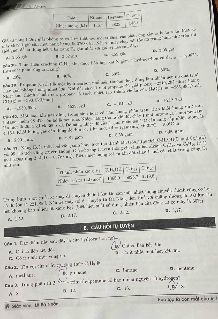 Alkane
Giả sử năng lượng giải phóng ra có 20% thất vào môi trường, các phản ứng xảy ra hoàn toàn. Một xe
máy chạy 1 giờ cần một năng lượng là 37688 kJ. Nếu xe máy chạy với tốc độ trung bình như trên thì
thời gian để sử dụng hết 3 kg xăng E_5 gần nhất với giá trị nào sau dây?
A. 2,55 giờ. B. 2,82 giờ. c. 3,55 giờ. D. 3,05 giờ.
câu 38. Thực hiện cracking C_4H_10 thu được hỗn hợp khí X gồm 5 hydrocarbon có d_X/He=9,0625.
Hiệu suất phản ứng cracking? D. 80%.
A. 20%. B. 40%. c. 60%.
câu 39. Propane (C_3H_8) là một hydrocarbon phổ biến thường được dùng làm nhiên liệu do quá trình ợng.
cháy giải phóng lượng nhiệt lớn. Khi đốt cháy 1 mol propane thì giải phó H_2O(l)=-285,8kJ/ mol;
Nhiệt tạo thành chuẩn của propane là (biết nhiệt tạo thành chuẩn của
CO_2(g)=-393,5kJ/mol).
A. +1539,9kJ. B. -1539, 9kJ. c. -104,5kJ. D. +212,2kJ.
Câu 40. Một loại khí gas dùng trong sinh hoạt có hàm lượng phần trăm theo khối lượng như sau:
butane chiếm 98, 4% còn lại là pentane. Nhiệt lượng tỏa ra khi đốt cháy 1 mol butane và 1 mol pentane
lần lượt là 2654 kJ và 3600 kJ. Dể nãng nhiệt độ của 1 gam nước lên 1°C cần cung cấp nhiệt lượng là
4,16J. Khối lượng gas cần dùng để đun sôi 1 lít nước (d=1gam/mL) từ 35°C-100°C là
A. 5,90 gam. B. 6,81 gam. c. 5,55 gam. D. 6,66 gam.
Câu 41. Xăng E_5 là một loại xăng sinh học, được tạo thành khi trộn 5 thể tích C_2H_5OH(D=0,8g/mL)
với 95 thể tích xăng truyền thống. Giả sử xăng truyền thống chỉ chứa hai alkane C_8H_18vaC_9H_20 (tile
mol tương ứng 3: 4,D=0,7g/mL) 0. Biết nhiệt lượng toả ra khi đốt cháy 1 mol các chất trong xăng E_5
như sau:
Trung bình, một chiếc xe máy di chuyển được 1 km thì cần một nhiệt lượng chuyển thành công cơ học
có độ lớn là 221,8kJ. Nếu xe máy đó di chuyển từ Đà Nẵng đến Huế với quãng đường là 100 km thì
hết khoảng bao nhiêu lít xǎng E_5 ? (biết hiệu suất sử dụng nhiên liệu của động cơ xe máy là 30%)
A. 1,52. B. 2,17. c. 2,52. D. 3,17.
B. Câu Hỏi tự Luyện
Câu 1. Đặc diểm nào sau đây là của hydrocarbon no?
A. Chỉ có liên kết đôi.  Chỉ có liên kết đơn.
c. Có ít nhất một vòng no. D. Có ít nhất một liên kết đôi.
Câu 2. Tên gọi của chất có cộng thức C_3H_8l 1
A. methane. B. propane. C. butane.
D. pentane.
câu 3. Trong phân tử 2, 2, 4 - trimethylpentane có bao nhiêu nguyên tử hydrogen?
c. 16. D. 18.
A.8. B. 12.
Giáo viên: Lê Bá Nhẵn  Học tập là con mắt của trí t