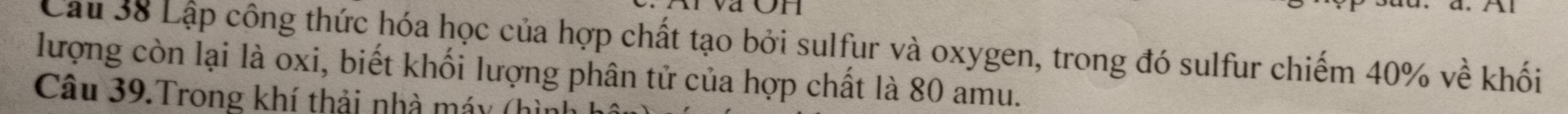 aon 
Cầu 38 Lập công thức hóa học của hợp chất tạo bởi sulfur và oxygen, trong đó sulfur chiếm 40% về khối 
lượng còn lại là oxi, biết khối lượng phân tử của hợp chất là 80 amu. 
Câu 39.Trong khí thải nhà máy (h