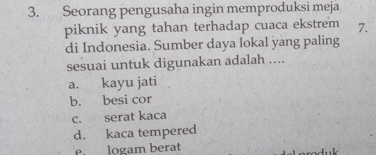 Seorang pengusaha ingin memproduksi meja
piknik yang tahan terhadap cuaca ekstrem 7.
di Indonesia. Sumber daya lokal yang paling
sesuai untuk digunakan adalah ....
a. kayu jati
b. besi cor
c. serat kaca
d. kaca tempered
e logam berat
produk