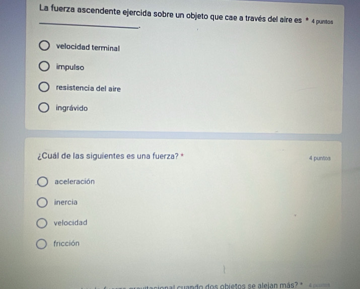 La fuerza ascendente ejercida sobre un objeto que cae a través del aire es * 4 puntos
.
velocidad terminal
impulso
resistencia del aire
ingrávido
¿Cuál de las siguientes es una fuerza? * 4 puntos
aceleración
inercia
velocidad
fricción
onal cuando dos objetos se alejan más? * 4 puues