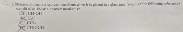 5))Mercury forms a convex meniscus when it is placed in a glass tube. Which of the following substances
would also show a convex meniscus?
A CH_3OH
B H_2O
C. CCl_4
CH_3OCH_3