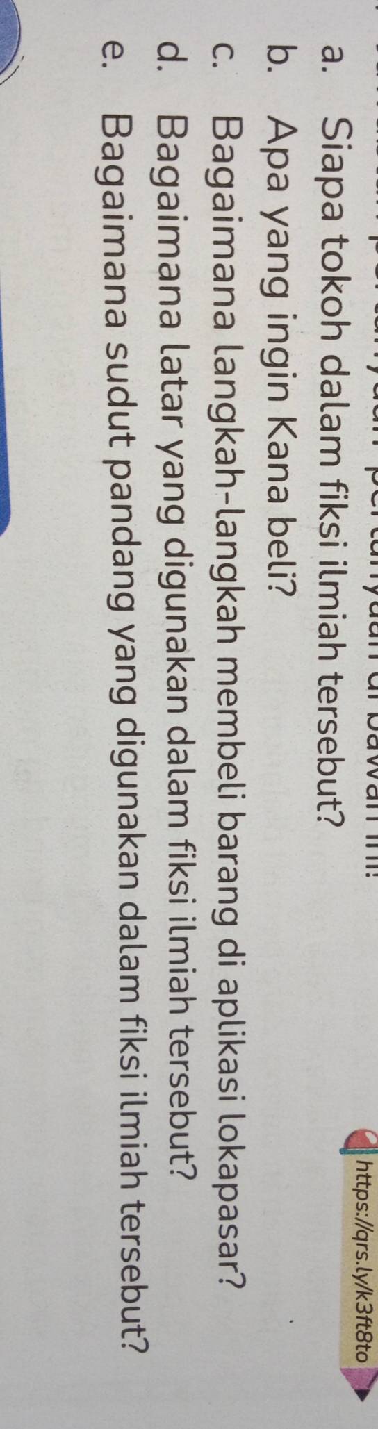 Siapa tokoh dalam fiksi ilmiah tersebut? 
b. Apa yang ingin Kana beli? 
c. Bagaimana langkah-langkah membeli barang di aplikasi lokapasar? 
d. Bagaimana latar yang digunakan dalam fiksi ilmiah tersebut? 
e. Bagaimana sudut pandang yang digunakan dalam fiksi ilmiah tersebut?