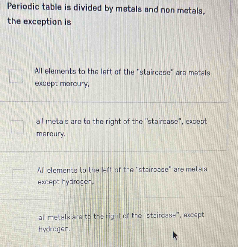 Periodic table is divided by metals and non metals,
the exception is
All elements to the left of the "staircase" are metals
except mercury,
all metals are to the right of the "staircase", except
mercury.
All elements to the left of the "staircase" are metals
except hydrogen.
all metals are to the right of the "staircase", except
hydrogen.