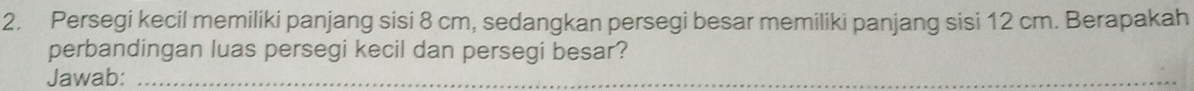 Persegi kecil memiliki panjang sisi 8 cm, sedangkan persegi besar memiliki panjang sisi 12 cm. Berapakah 
perbandingan luas persegi kecil dan persegi besar? 
Jawab:_