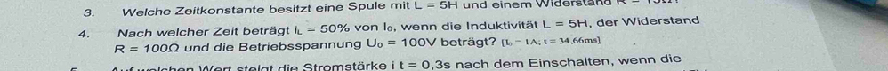 Welche Zeitkonstante besitzt eine Spule mit L=5H und einem Widerstan d 
4. Nach welcher Zeit beträgt i_L=50% von l, wenn die Induktivität L=5H , der Widerstand
R=100Omega und die Betriebsspannung U_0=100V beträgt? [L_0=1A; t=34,66ms]
Wchen Wert steigt die Stromstärke i t=0,3s nach dem Einschalten, wenn die