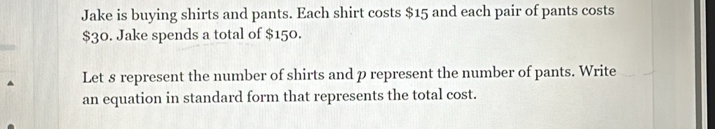 Jake is buying shirts and pants. Each shirt costs $15 and each pair of pants costs
$30. Jake spends a total of $150. 
Let 8 represent the number of shirts and p represent the number of pants. Write 
an equation in standard form that represents the total cost.