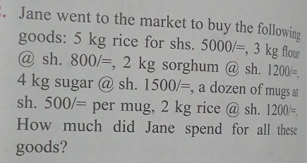 Jane went to the market to buy the following 
goods: 5 kg rice for shs. 5000/= , 3 kg flour 
@ sh. 800/= , 2 kg sorghum @ sh. 1200/=.
4 kg sugar @ sh. 1500/= , a dozen of mugs at 
sh. 500/= per mug, 2 kg rice @ sh. 1200/=. 
How much did Jane spend for all these 
goods?