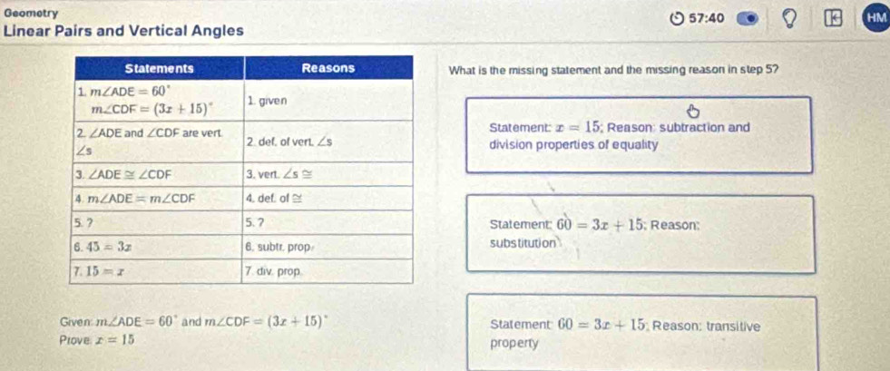 Geometry
57:40
HM
Linear Pairs and Vertical Angles
What is the missing statement and the missing reason in step 5?
Statement: x=15; Reason: subtraction and
division properties of equality
Statement: 60=3x+15; Reason:
substitution
Given m∠ ADE=60° and m∠ CDF=(3x+15)^circ  Statement 60=3x+15 Reason: transitive
Prove x=15 property