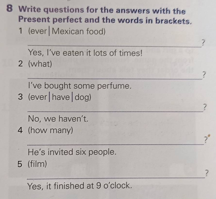 Write questions for the answers with the 
Present perfect and the words in brackets. 
1 (ever|Mexican food) 
_? 
Yes, I’ve eaten it lots of times! 
2 (what) 
_? 
I’ve bought some perfume. 
3 (ever|have|dog) 
_ 
? 
No, we haven't. 
4 (how many) 
_ 
? 
He's invited six people. 
5 (film) 
_ 
? 
Yes, it finished at 9 o’clock.