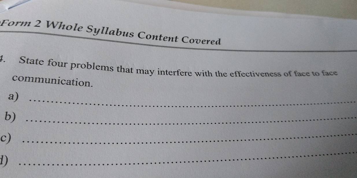 Form 2 Whole Syllabus Content Covered 
4. State four problems that may interfere with the effectiveness of face to face 
communication. 
a)_ 
b)_ 
c) 
_ 
1) 
_