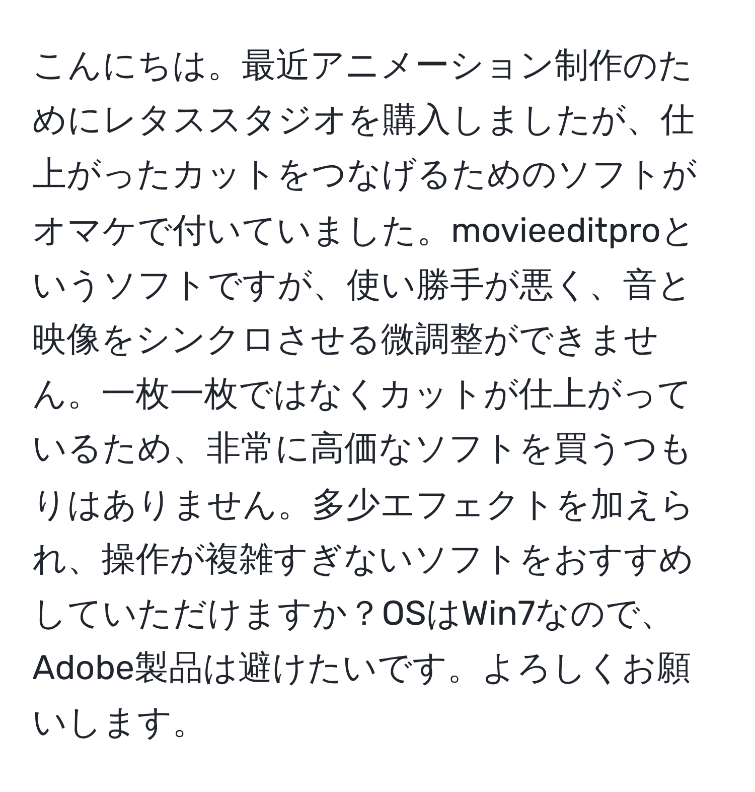 こんにちは。最近アニメーション制作のためにレタススタジオを購入しましたが、仕上がったカットをつなげるためのソフトがオマケで付いていました。movieeditproというソフトですが、使い勝手が悪く、音と映像をシンクロさせる微調整ができません。一枚一枚ではなくカットが仕上がっているため、非常に高価なソフトを買うつもりはありません。多少エフェクトを加えられ、操作が複雑すぎないソフトをおすすめしていただけますか？OSはWin7なので、Adobe製品は避けたいです。よろしくお願いします。