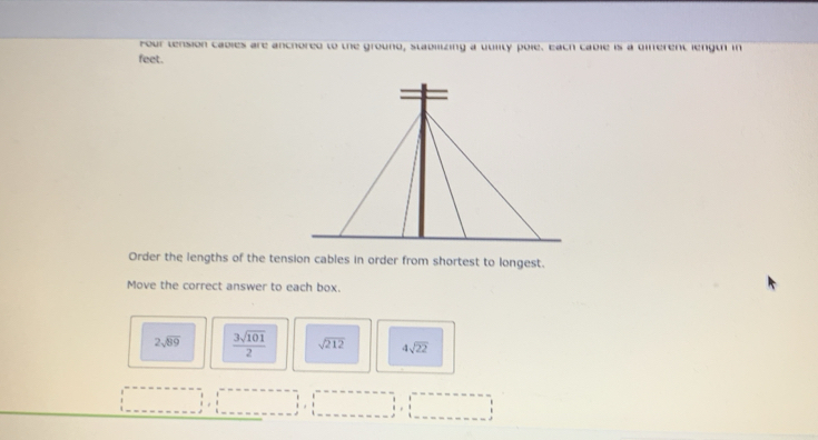 Four tension cabies are anchored to the ground, stabilizing a uuiity pole. Eath cable is a dierent length in
feet.
Order the lengths of the tension cables in order from shortest to longest.
Move the correct answer to each box.
2sqrt(89)  3sqrt(101)/2  sqrt(212) 4sqrt(22)
H ,