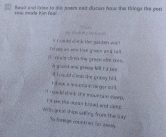 7 4 Read and listen to this poem and discuss how the things the poet 
saw made him feel. 
There 
by Sadniy Beanet 
I! I could climb the garden wall 
I'd see an elm tree green and tall. 
if I could climb the green elm tree, 
A grand and grassy hill I'd see. 
if I could climb the grassy hill, 
I'd see a mountain larger still. 
If I could climb the mountain steep, 
I'd see the ocean broad and deep 
With great ships sailing from the bay 
To foreign countries far away.