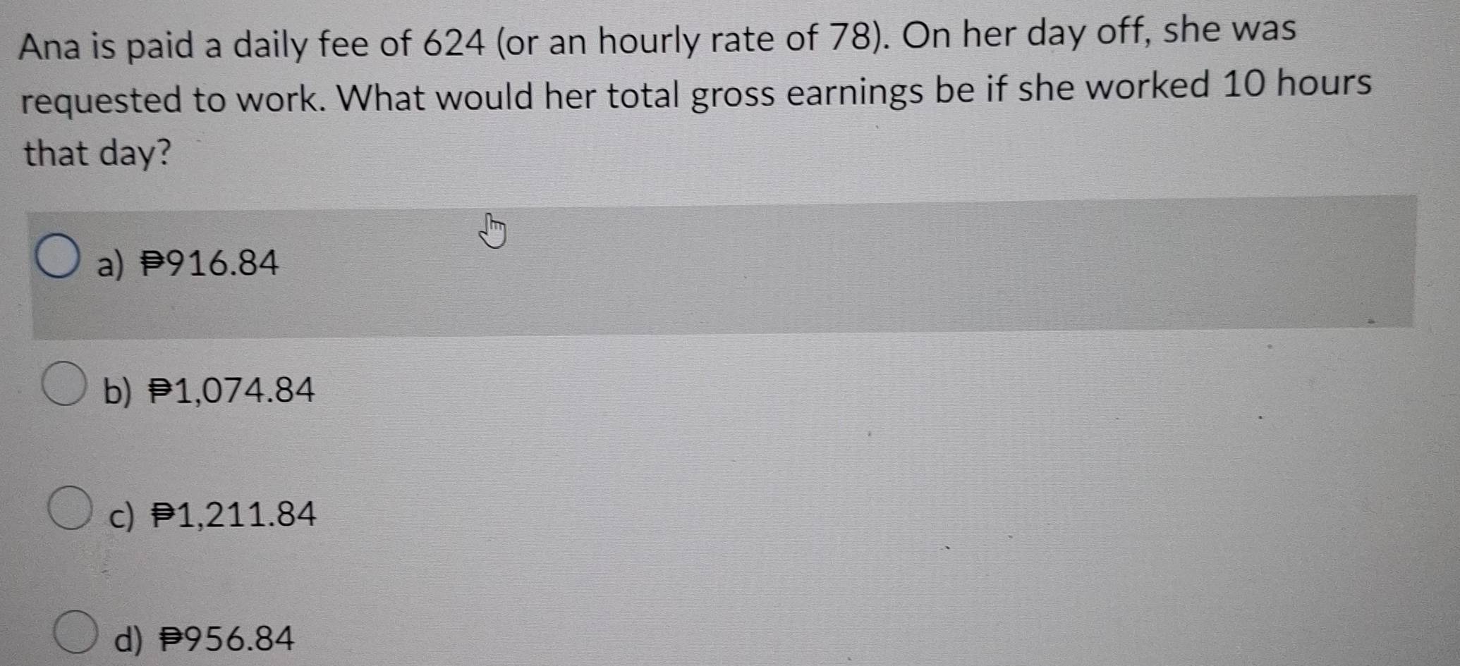 Ana is paid a daily fee of 624 (or an hourly rate of 78). On her day off, she was
requested to work. What would her total gross earnings be if she worked 10 hours
that day?
a) 916.84
b) 1,074.84
c) P1,211.84
d) P956.84