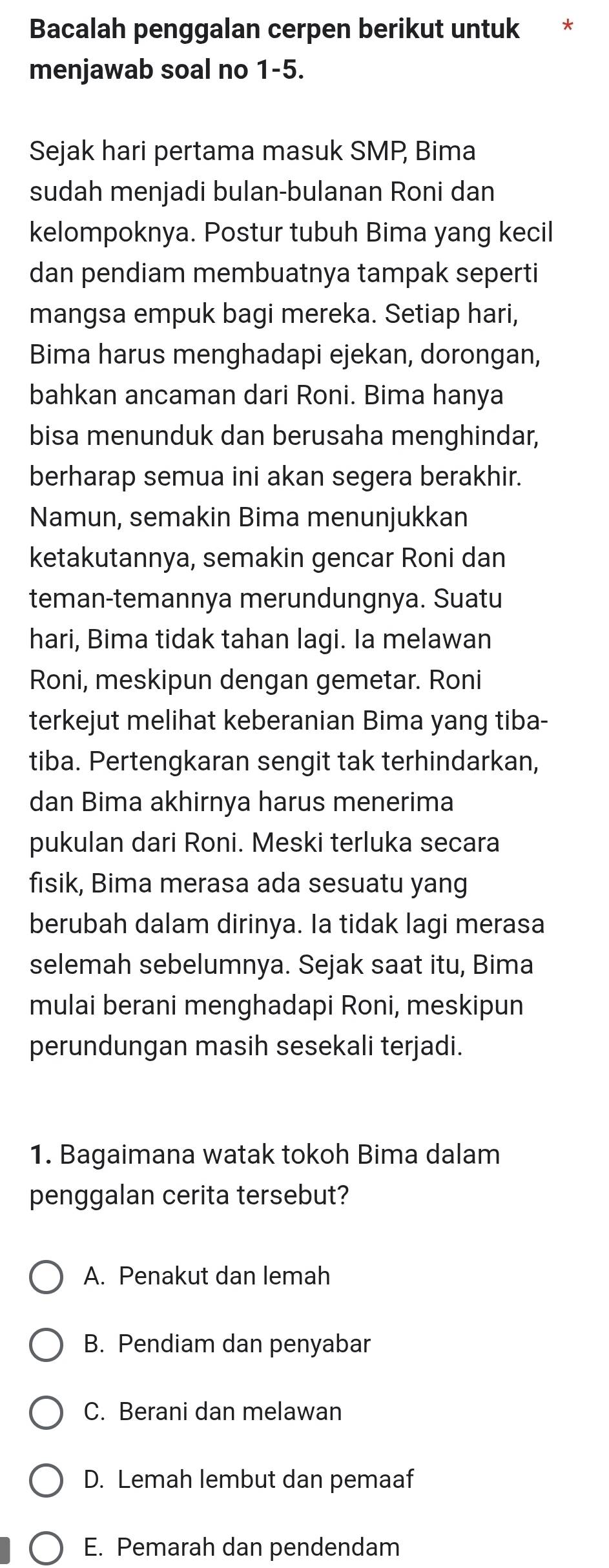 Bacalah penggalan cerpen berikut untuk *
menjawab soal no 1-5.
Sejak hari pertama masuk SMP, Bima
sudah menjadi bulan-bulanan Roni dan
kelompoknya. Postur tubuh Bima yang kecil
dan pendiam membuatnya tampak seperti
mangsa empuk bagi mereka. Setiap hari,
Bima harus menghadapi ejekan, dorongan,
bahkan ancaman dari Roni. Bima hanya
bisa menunduk dan berusaha menghindar,
berharap semua ini akan segera berakhir.
Namun, semakin Bima menunjukkan
ketakutannya, semakin gencar Roni dan
teman-temannya merundungnya. Suatu
hari, Bima tidak tahan lagi. Ia melawan
Roni, meskipun dengan gemetar. Roni
terkejut melihat keberanian Bima yang tiba-
tiba. Pertengkaran sengit tak terhindarkan,
dan Bima akhirnya harus menerima
pukulan dari Roni. Meski terluka secara
fisik, Bima merasa ada sesuatu yang
berubah dalam dirinya. Ia tidak lagi merasa
selemah sebelumnya. Sejak saat itu, Bima
mulai berani menghadapi Roni, meskipun
perundungan masih sesekali terjadi.
1. Bagaimana watak tokoh Bima dalam
penggalan cerita tersebut?
A. Penakut dan lemah
B. Pendiam dan penyabar
C. Berani dan melawan
D. Lemah lembut dan pemaaf
E. Pemarah dan pendendam