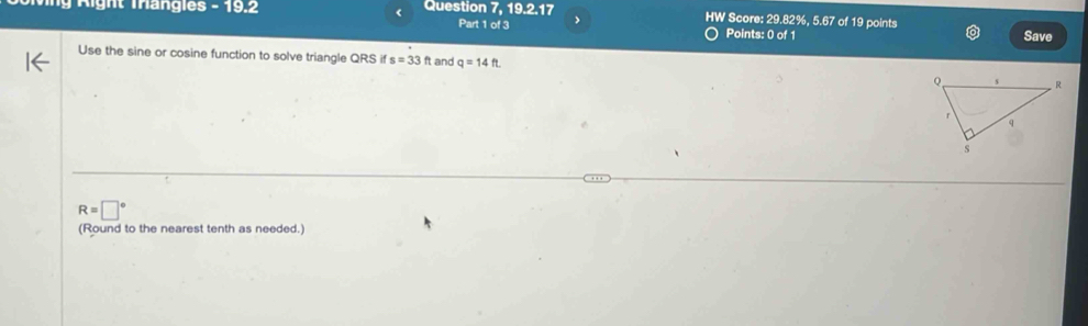 A ight Tangles - 19.2 < Question 7, 19.2.17 HW Score:  29.82%, 5.67 of 19 points Save 
Part 1 of 3 > 
Points: 0 of 1 
Use the sine or cosine function to solve triangle QRS if s=33 ft and q=14ft
R=□°
(Round to the nearest tenth as needed.)