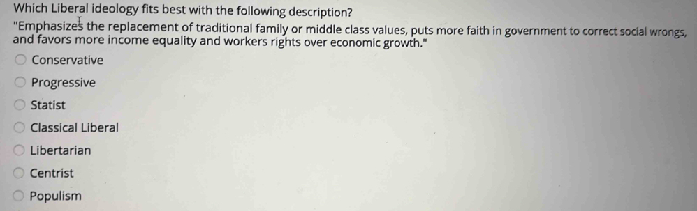 Which Liberal ideology fits best with the following description?
"Emphasizes the replacement of traditional family or middle class values, puts more faith in government to correct social wrongs,
and favors more income equality and workers rights over economic growth."
Conservative
Progressive
Statist
Classical Liberal
Libertarian
Centrist
Populism