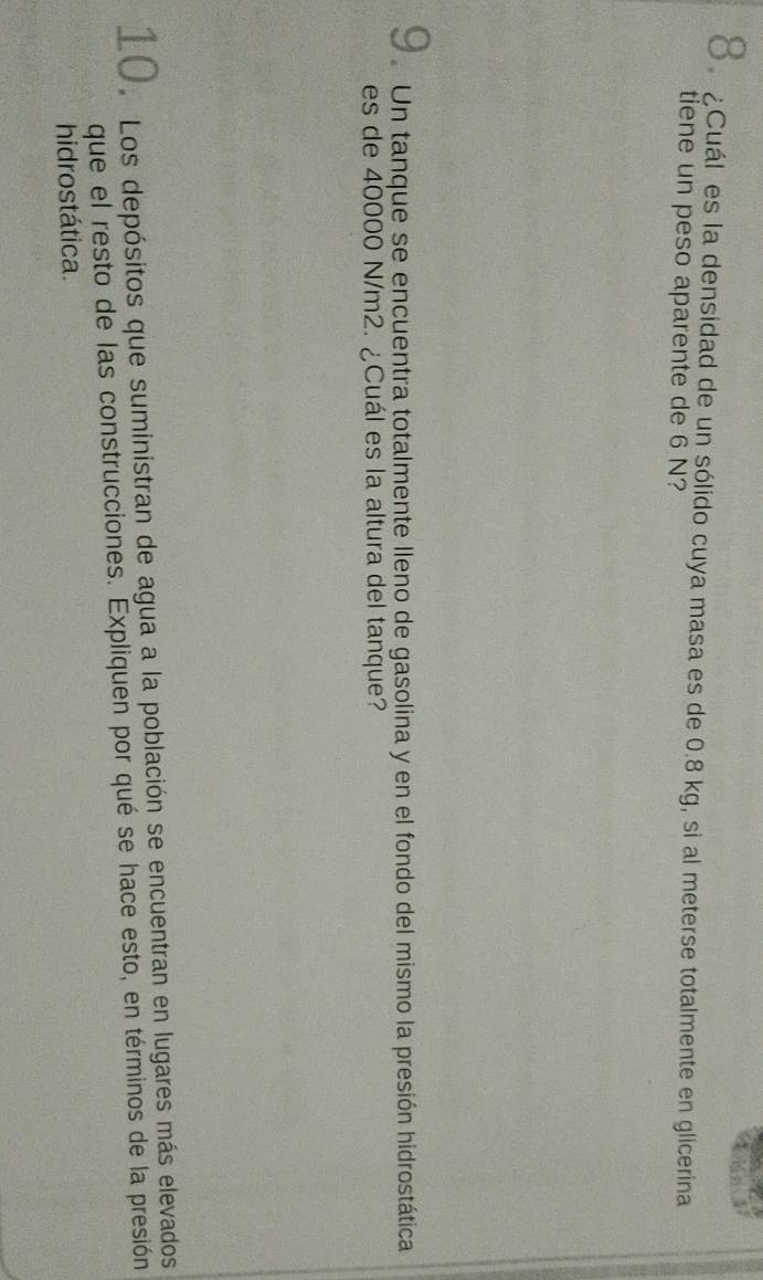 δ.¿Cuál es la densidad de un sólido cuya masa es de 0.8 kg, si al meterse totalmente en glicerina 
tiene un peso aparente de 6 N? 
U Un tanque se encuentra totalmente lleno de gasolina y en el fondo del mismo la presión hidrostática 
es de 40000 N/m2. ¿Cuál es la altura del tanque? 
10. Los depósitos que suministran de agua a la población se encuentran en lugares más elevados 
que el resto de las construcciones. Expliquen por qué se hace esto, en términos de la presión 
hidrostática.
