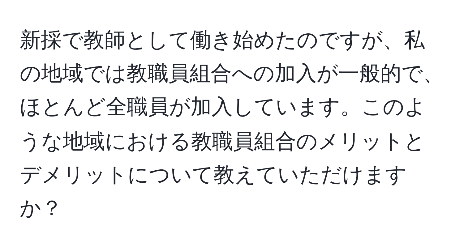 新採で教師として働き始めたのですが、私の地域では教職員組合への加入が一般的で、ほとんど全職員が加入しています。このような地域における教職員組合のメリットとデメリットについて教えていただけますか？