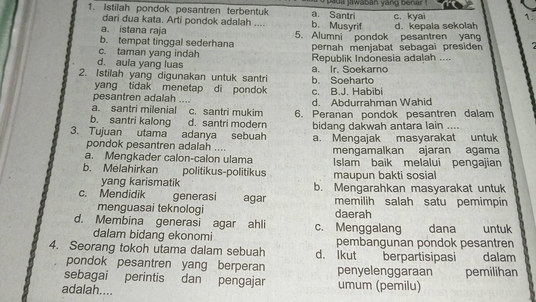 a d a jawaban yang b en ar 
1. Istilah pondok pesantren terbentuk a. Santri
c. kyai 1.
dari dua kata. Arti pondok adalah .... b. Musyrif d. kepala sekolah
a. istana raja
5. Alumni pondok pesantren yang
b. tempat tinggal sederhana
pernah menjabat sebagai presiden
c. taman yang indah
Republik Indonesia adalah ....
d. aula yang luas
a. Ir. Soekarno
2. Istilah yang digunakan untuk santri
b. Soeharto
yang tidak menetap di pondok
c. B.J. Habibi
pesantren adalah ….
d. Abdurrahman Wahid
a. santri milenial c. santri mukim 6. Peranan pondok pesantren dalam
b. santri kalong d. santri modern
bidang dakwah antara lain ....
3. Tujuan utama adanya sebuah
a. Mengajak masyarakat untuk
pondok pesantren adalah ....
mengamalkan ajaran agama
a. Mengkader calon-calon ulama
Islam baik melalui pengajian
b. Melahirkan politikus-politikus
maupun bakti sosial
yang karismatik
b. Mengarahkan masyarakat untuk
c. Mendidik generasi agar memilih salah satu pemimpin
menguasai teknologi daerah
d. Membina generasi agar ahli c. Menggalang dana untuk
dalam bidang ekonomi
pembangunan pondok pesantren
4. Seorang tokoh utama dalam sebuah d. lkut berpartisipasi dalam
pondok pesantren yang berperan
penyelenggaraan pemilihan
sebagai perintis dan pengajar
adalah....
umum (pemilu)