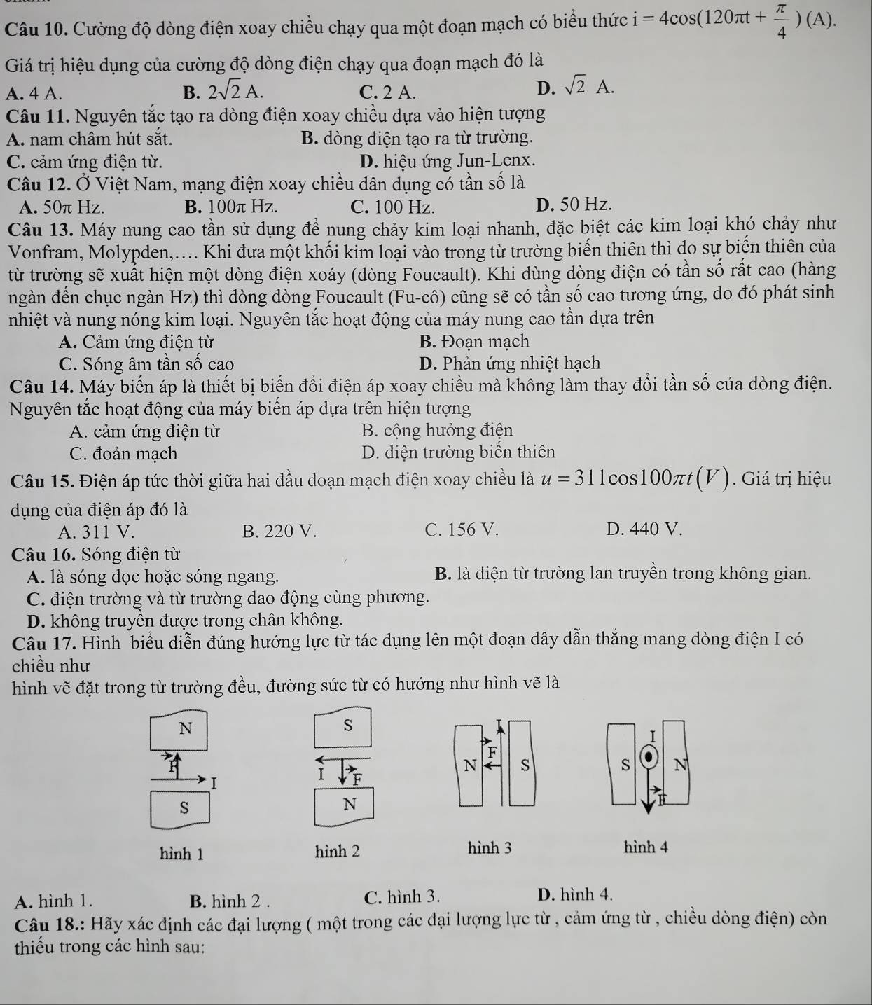 Cường độ dòng điện xoay chiều chạy qua một đoạn mạch có biểu thức i=4cos (120π t+ π /4 )(A).
Giá trị hiệu dụng của cường độ dòng điện chạy qua đoạn mạch đó là
A. 4 A. B. 2sqrt(2)A. C. 2 A.
D. sqrt(2)A.
Câu 11. Nguyên tắc tạo ra dòng điện xoay chiều dựa vào hiện tượng
A. nam châm hút sắt. B. dòng điện tạo ra từ trường.
C. cảm ứng điện từ. D. hiệu ứng Jun-Lenx.
Câu 12. Ở Việt Nam, mạng điện xoay chiều dân dụng có tần số là
A. 50π Hz. B. 100π Hz. C. 100 Hz. D. 50 Hz.
Câu 13. Máy nung cao tần sử dụng để nung chảy kim loại nhanh, đặc biệt các kim loại khó chảy như
Vonfram, Molypden,.... Khi đưa một khối kim loại vào trong từ trường biến thiên thì do sự biến thiên của
từ trường sẽ xuất hiện một dòng điện xoáy (dòng Foucault). Khi dùng dòng điện có tần số rất cao (hàng
ngàn đền chục ngàn Hz) thì dòng dòng Foucault (Fu-cô) cũng sẽ có tần số cao tương ứng, do đó phát sinh
nhiệt và nung nóng kim loại. Nguyên tắc hoạt động của máy nung cao tần dựa trên
A. Cảm ứng điện từ B. Đoạn mạch
C. Sóng âm tần số cao D. Phản ứng nhiệt hạch
Câu 14. Máy biến áp là thiết bị biến đổi điện áp xoay chiều mà không làm thay đổi tần số của dòng điện.
Nguyên tắc hoạt động của máy biển áp dựa trên hiện tượng
A. cảm ứng điện từ B. cộng hưởng điện
C. đoản mạch D. điện trường biến thiên
Câu 15. Điện áp tức thời giữa hai đầu đoạn mạch điện xoay chiều là u=31 1cos100πt(V). Giá trị hiệu
dụng của điện áp đó là
A. 311 V. B. 220 V. C. 156 V. D. 440 V.
Câu 16. Sóng điện từ
A. là sóng dọc hoặc sóng ngang. B. là điện từ trường lan truyền trong không gian.
C. điện trường và từ trường dao động cùng phương.
D. không truyền được trong chân không.
Câu 17. Hình biểu diễn đúng hướng lực từ tác dụng lên một đoạn dây dẫn thắng mang dòng điện I có
chiều như
hình vẽ đặt trong từ trường đều, đường sức từ có hướng như hình vẽ là
N
S
1
F
N s
s N
I
I F
s
N
hình 1 hình 2 hình 3 hình 4
A. hình 1. B. hình 2 . C. hình 3. D. hình 4.
Câu 18.: Hãy xác định các đại lượng ( một trong các đại lượng lực từ , cảm ứng từ , chiều dòng điện) còn
thiếu trong các hình sau: