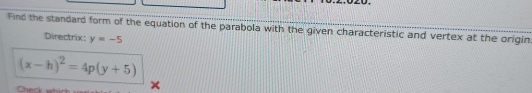 Find the standard form of the equation of the parabola with the given characteristic and vertex at the origin. 
Directrix: y=-5
(x-h)^2=4p(y+5)
Check wh