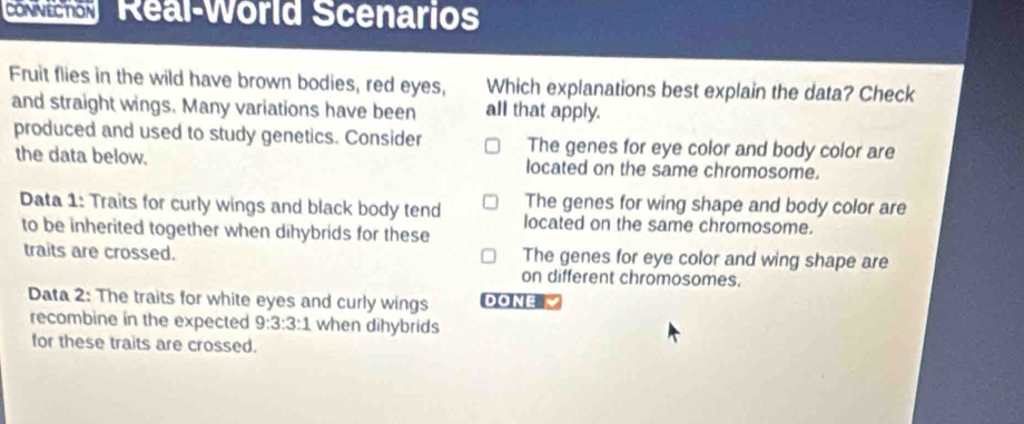 Real-World Scenarios
Fruit flies in the wild have brown bodies, red eyes, Which explanations best explain the data? Check
and straight wings. Many variations have been all that apply.
produced and used to study genetics. Consider The genes for eye color and body color are
the data below. located on the same chromosome.
The genes for wing shape and body color are
Data 1: Traits for curly wings and black body tend located on the same chromosome.
to be inherited together when dihybrids for these
traits are crossed. The genes for eye color and wing shape are
on different chromosomes.
Data 2: The traits for white eyes and curly wings DONE 
recombine in the expected 9:3:3:1 when dihybrids
for these traits are crossed.