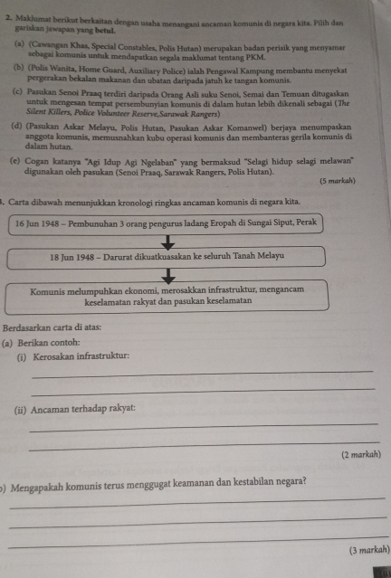 Maklumat berikut berkaitan dengan usaha menangani ancaman komunis di negara kita. Pilih dan
gariskan jawapan yang betul.
(a) (Cawangan Khas, Special Constables, Polis Hutan) merupakan badan perisik yang menyamar
sebagai komunis untuk mendapatkan segala maklumat tentang PKM.
(b) (Polis Wanita, Home Guard, Auxiliary Police) ialah Pengawal Kampung membantu menyekat
pergerakan bekalan makanan dan ubatan daripada jatuh ke tangan komunis.
(c) Pasukan Senoi Praaq terdiri daripada Orang Asli suku Senoi, Semai dan Temuan ditugaskan
untuk mengesan tempat persembunyian komunis di dalam hutan lebih dikenali sebagai (The
Silent Killers, Police Volunteer Reserve,Sarawak Rangers)
(d) (Pasukan Askar Melayu, Polis Hutan, Pasukan Askar Komanwel) berjaya menumpaskan
anggota komunis, memusnahkan kubu operasi komunis dan membanteras gerila komunis di
dalam hutan.
(e) Cogan katanya ''Agi Idup Agi Ngelaban'' yang bermaksud ''Selagi hidup selagi melawan''
digunakan oleh pasukan (Senoi Praaq, Sarawak Rangers, Polis Hutan).
(5 markah)
3. Carta dibawah menunjukkan kronologi ringkas ancaman komunis di negara kita.
16 Jun 1948 - Pembunuhan 3 orang pengurus ladang Eropah di Sungai Siput, Perak
18 Jun 1948 - Darurat dikuatkuasakan ke seluruh Tanah Melayu
Komunis melumpuhkan ekonomi, merosakkan infrastruktur, mengancam
keselamatan rakyat dan pasukan keselamatan
Berdasarkan carta di atas:
(a) Berikan contoh:
(i) Kerosakan infrastruktur:
_
_
(ii) Ancaman terhadap rakyat:
_
_
(2 markah)
_
b) Mengapakah komunis terus menggugat keamanan dan kestabilan negara?
_
_
(3 markah)