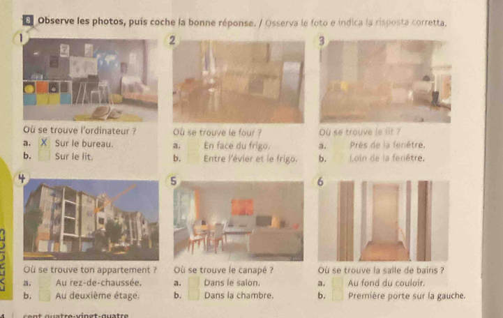 Observe les photos, puis coche la bonne réponse. / Osserva le foto e indica la risposta corretta.
Ou se trouve l'ordinateur ? Ou se trouve le four ? Ou se trouve le iit ?
a. Sur le bureau. a. En face du frigo. a. Prês de la fenêtre,
b. Sur le lit. b. Entre l'évier et le frigo. b. Loin de la fenêtre,
Ou se trouve ton appartement ? Où se trouve le canapé ? Où se trouve la salle de bains ?
a. Au rez-de-chaussée, a. Dans le salon. a. Au fond du couloir.
b. Au deuxième étage, b. Dans la chambre. b. Première porte sur la gauche.