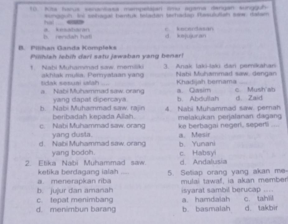 Kita harus senantasa mempelajari ilmu agama dengan sungguh
sungguh ini sebagai bentuk teladan terhadap Rasululiah saw: dalam
arml
a. kesataran c. kecardasan
b. rendah hati d kejujuran
B. Pilihan Ganda Kompleks
Pilihlah lebih dari satu jawaban yang benar!
1. Nabi Muhammad saw. memiliki 3. Anak laki-laki dari pemikahan
akhlak mulia. Pemyataan yang Nabi Muhammad saw. dengan
tidak sesuai ialah .... Khadijah bernama_
a. Nabi Muhammad saw. orang a. Qasim c. Mush'ab
yang dapat dipercaya. b. Abdullah d. Zaid
b. Nabi Muhammad saw. rajin 4. Nabi Muhammad saw. pernah
beribadah kepada Allah. melakukan perjalanan dagang
c. Nabi Muhammad saw. orang ke berbagai negeri, seperti ....
yang dusta. a. Mesir
d. Nabi Muhammad saw. orang b. Yunani
yang bodoh. c. Habsyi
2. Etika Nabi Muhammad saw. d. Andalusia
ketika berdagang ialah .... 5. Setiap orang yang akan me-
a menerapkan riba mulai tawaf, ia akan member
b. jujur dan amanah isyarat sambil berucap ....
c. tepat menimbang a、 hamdalah c. tahlil
d. menimbun barang b. basmalah d. takbir