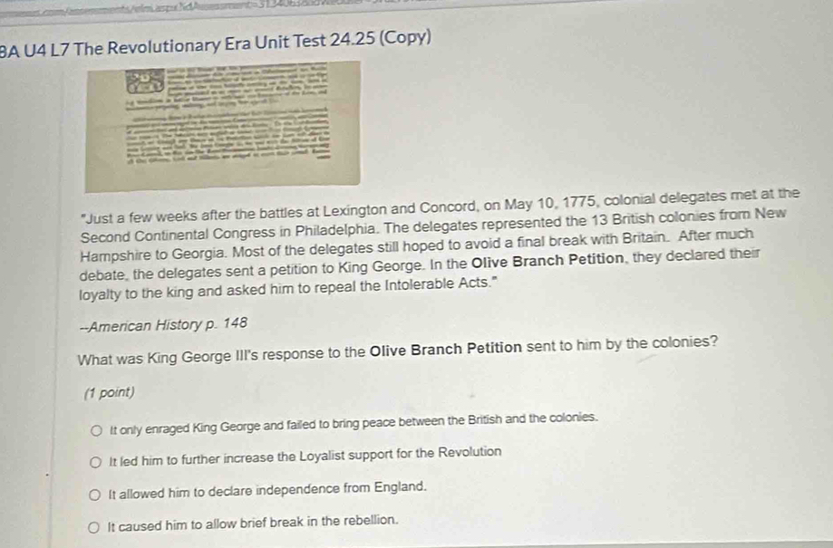 BA U4 L7 The Revolutionary Era Unit Test 24.25 (Copy)
"Just a few weeks after the battles at Lexington and Concord, on May 10, 1775, colonial delegates met at the
Second Continental Congress in Philadelphia. The delegates represented the 13 British colonies from New
Hampshire to Georgia. Most of the delegates still hoped to avoid a final break with Britain. After much
debate, the delegates sent a petition to King George. In the Olive Branch Petition, they declared their
loyalty to the king and asked him to repeal the Intolerable Acts."
--American History p. 148
What was King George III's response to the Olive Branch Petition sent to him by the colonies?
(1 point)
It only enraged King George and failed to bring peace between the British and the colonies.
It led him to further increase the Loyalist support for the Revolution
It allowed him to declare independence from England.
It caused him to allow brief break in the rebellion.