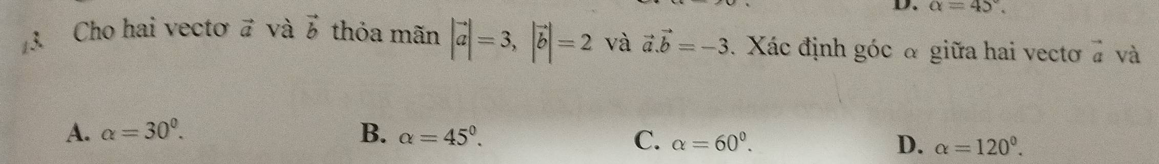 alpha =45°. 
Cho hai vectơ vector a và vector b thỏa mãn |vector a|=3, |vector b|=2 và vector a.vector b=-3. Xác định góc α giữa hai vectoơ vector a và
A. alpha =30^0. B. alpha =45°.
C. alpha =60^0. D. alpha =120°.