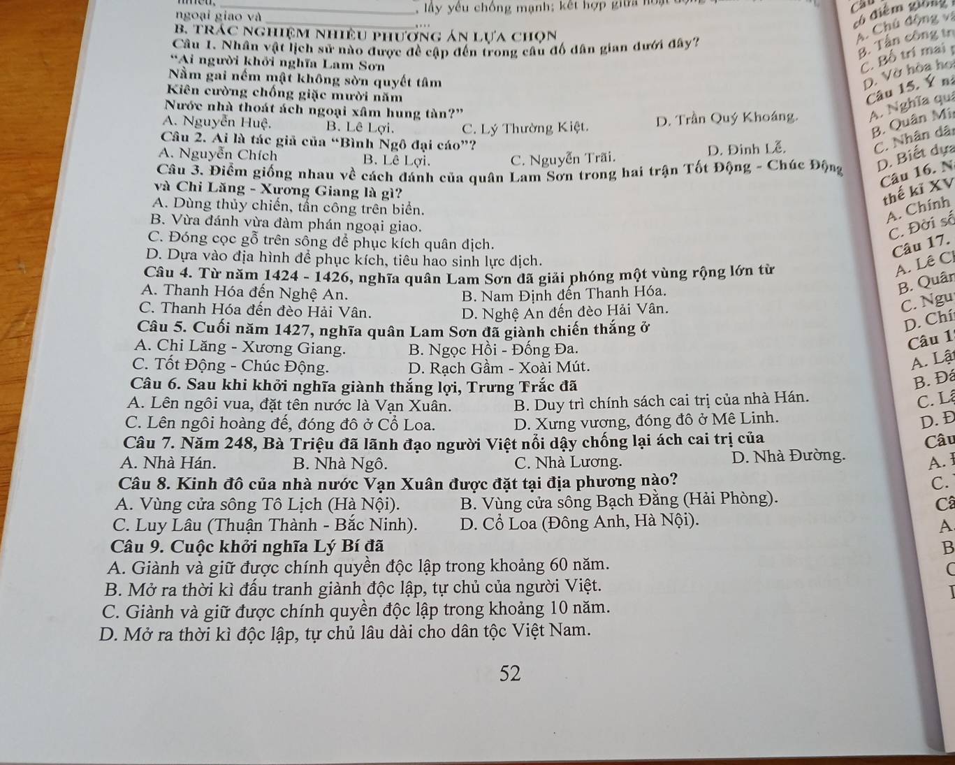 ngoại giao và  , lây yêu chống mạnh; kết hợp giữa hoạt u
Cầu
_
Cô điểm giống
B. trác nghiệm nhiều phương án lựa chọn
A. Chú động và
Câu 1. Nhân vật lịch sử nào được đề cập đến trong câu đổ dân gian dưới đây?
B. Tận công tr
*Ai người khởi nghĩa Lam Sơn
C. Bố trí mai
Nằm gai nếm mật không sòn quyết tâm
D. Vờ hòa họ
Kiên cường chống giặc mười năm
Câu 15. Ý nà
Nước nhà thoát ách ngoại xâm hung tàn?'
A. Nguyễn Huệ. B. Lê Lợi. C. Lý Thường Kiệt. D. Trần Quý Khoáng. A. Nghĩa quả
B. Quân Mi
Câu 2. Ai là tác giả của “Bình Ngô đại cáo”?
D. Đinh Lễ.
C. Nhân dãi
A. Nguyễn Chích B. Lê Lợi. C. Nguyễn Trãi.
Câu 3. Điểm giống nhau về cách đánh của quân Lam Sơn trong hai trận Tốt Động - Chúc Động D. Biết dựa
Câu 16. N
và Chi Lăng - Xương Giang là gì?
thế kĩ XV
A. Dùng thủy chiến, tấn công trên biển.
A. Chính
B. Vừa đánh vừa đàm phán ngoại giao.
C. Đời số
C. Đóng cọc gỗ trên sông để phục kích quân địch.
Câu 17.
D. Dựa vào địa hình để phục kích, tiêu hao sinh lực địch.
Câu 4. Từ năm 1424 - 1426, nghĩa quân Lam Sơn đã giải phóng một vùng rộng lớn từ
A. Lê C
A. Thanh Hóa đến Nghệ An. B. Nam Định đến Thanh Hóa.
B. Quân
C. Thanh Hóa đến đèo Hải Vân. D. Nghệ An đến đèo Hải Vân.
C. Ngu
Câu 5. Cuối năm 1427, nghĩa quân Lam Sơn đã giành chiến thắng ở
D. Chí:
A. Chi Lăng - Xương Giang. B. Ngọc Hồi - Đống Đa.
Câu 1
C. Tốt Động - Chúc Động. D. Rạch Gầm - Xoài Mút.
A. Lật
Câu 6. Sau khi khởi nghĩa giành thắng lợi, Trưng Trắc đã
B. Đá
A. Lên ngôi vua, đặt tên nước là Vạn Xuân. B. Duy trì chính sách cai trị của nhà Hán.
C. Lậ
C. Lên ngôi hoàng đế, đóng đô ở Cổ Loa. D. Xưng vương, đóng đô ở Mê Linh.
D. Đ
Câu 7. Năm 248, Bà Triệu đã lãnh đạo người Việt nổi dậy chống lại ách cai trị của Câu
A. Nhà Hán. B. Nhà Ngô. C. Nhà Lương. D. Nhà Đường.
A. 1
Câu 8. Kinh đô của nhà nước Vạn Xuân được đặt tại địa phương nào? C.
A. Vùng cửa sông Tô Lịch (Hà Nội). B. Vùng cửa sông Bạch Đằng (Hải Phòng).
Câ
C. Luy Lâu (Thuận Thành - Bắc Ninh). D. Cổ Loa (Đông Anh, Hà Nội).
A
Câu 9. Cuộc khởi nghĩa Lý Bí đã B
A. Giành và giữ được chính quyền độc lập trong khoảng 60 năm. C
B. Mở ra thời kì đấu tranh giành độc lập, tự chủ của người Việt.
1
C. Giành và giữ được chính quyền độc lập trong khoảng 10 năm.
D. Mở ra thời kì độc lập, tự chủ lâu dài cho dân tộc Việt Nam.
52
