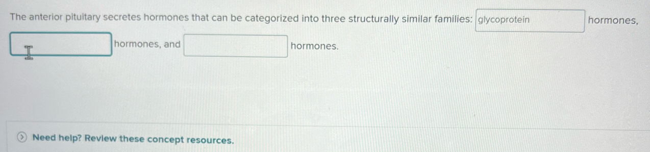 The anterior pituitary secretes hormones that can be categorized into three structurally similar families: glycoprotein hormones, 
P 
hormones, and hormones. 
Need help? Review these concept resources.