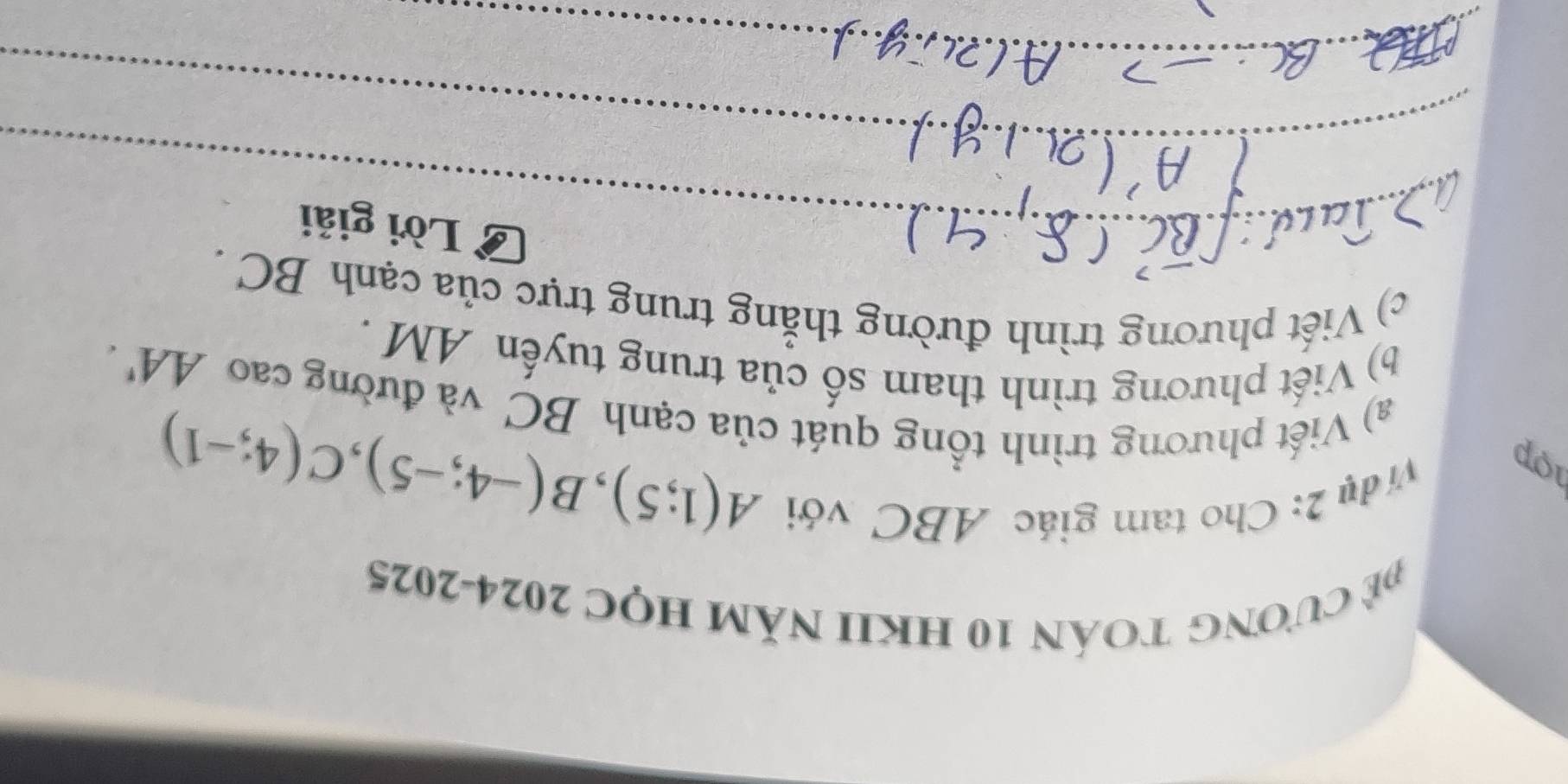 CưONG TOÁN 10 HKII NăM HỌC 2024-2025 
1op 
Vị dụ 2: Cho tam giác ABC với
A(1;5), B(-4;-5), C(4;-1)
a) Viết phương trình tổng quát của cạnh BC và đường cao AA'. 
b) Viết phương trình tham số của trung tuyến AM. 
c) Viết phương trình đường thẳng trung trực của cạnh BC. 
_ 
Lời giải 
_ 
_ 
_